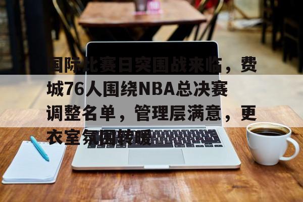 九游娱乐 -国际比赛日突围战来临，费城76人围绕NBA总决赛调整名单，管理层满意，更衣室氛围转暖的简单介绍